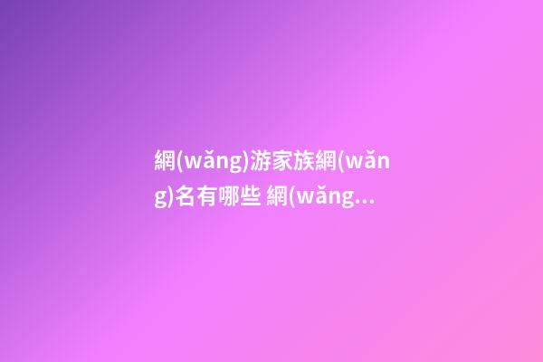 網(wǎng)游家族網(wǎng)名有哪些 網(wǎng)游家族名字大全唯美